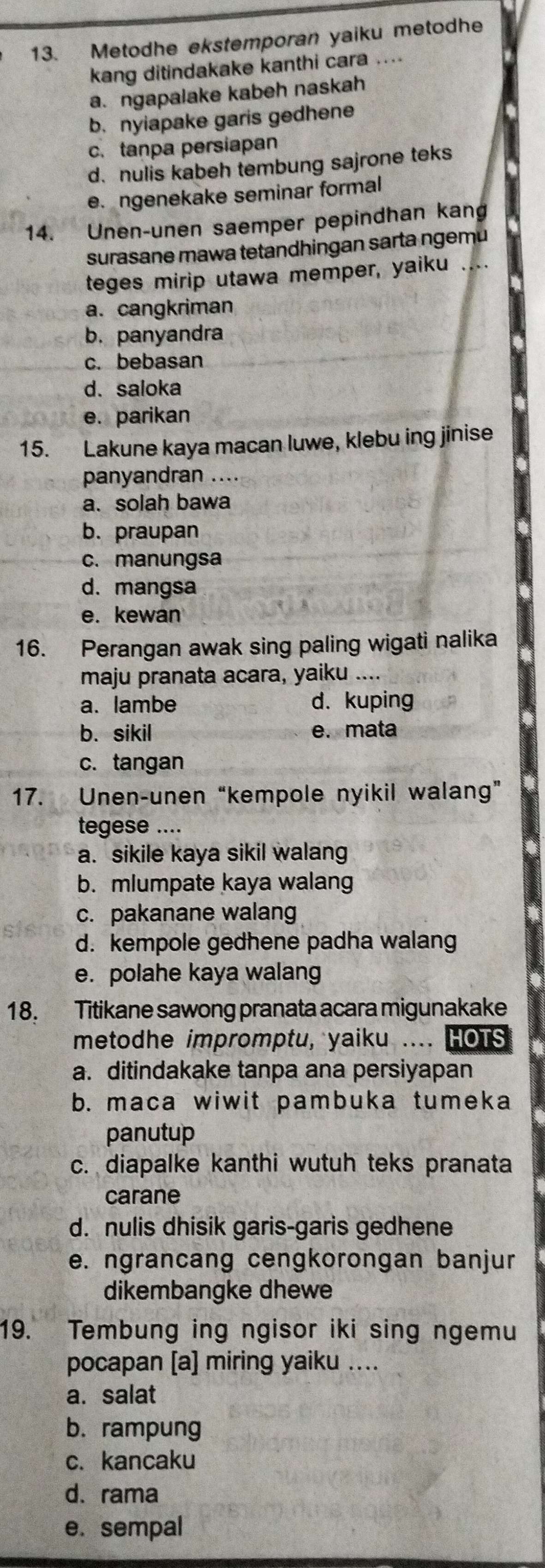 Metodhe ekstemporan yaiku metodhe
kang ditindakake kanthi cara ....
a. ngapalake kabeh naskah
b. nyiapake garis gedhene
c. tanpa persiapan
d. nulis kabeh tembung sajrone teks
e.ngenekake seminar formal
14. Unen-unen saemper pepindhan kang
surasane mawa tetandhingan sarta ngemu
teges mirip utawa memper, yaiku ....
a. cangkriman
b. panyandra
c. bebasan
d. saloka
e. parikan
15. Lakune kaya macan luwe, klebu ing jinise
panyandran ....
a. solah bawa
b. praupan
c. manungsa
d. mangsa
e. kewan
16. Perangan awak sing paling wigati nalika
maju pranata acara, yaiku ....
a. lambe d. kuping
b. sikil e. mata
c. tangan
17. Unen-unen “kempole nyikil walang”
tegese ....
a. sikile kaya sikil walang
b. mlumpate kaya walang
c. pakanane walang
d. kempole gedhene padha walang
e. polahe kaya walang
18. Titikane sawong pranata acara migunakake
metodhe impromptu, yaiku .... HOTS
a. ditindakake tanpa ana persiyapan
b. maca wiwit pambuka tumeka
panutup
c. diapalke kanthi wutuh teks pranata
carane
d. nulis dhisik garis-garis gedhene
e. ngrancang cengkorongan banjur
dikembangke dhewe
19. Tembung ing ngisor iki sing ngemu
pocapan [a] miring yaiku ....
a. salat
b.rampung
c. kancaku
d. rama
e. sempal