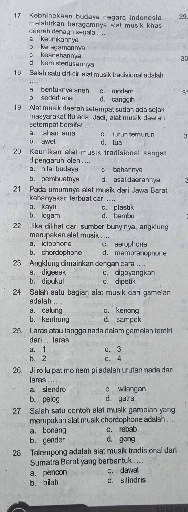 Kebhinekaan budaya negara Indonesia 29.
melahirkan beragamnya alat musik khas 
daerah denagn segala ....
a. keunikannya
b. keragamannya
c. keanehannya
30
d. kemisteriusannya
18. Salah satu ciri-ciri alat musik tradisional adalah
a. bentuknya aneh c. modern
3
b. sederhana d. canggih
19. Alat musik daerah setempat sudah ada sejak
masyarakat itu ada. Jadi, alat musik daerah
setempat bersifat ...
a. tahan lama c. turun temurun 3
b. awet d. tua
20. Keunikan alat musik tradisional sangat
dipengaruhi oleh ....
a. nilai budaya c. bahannya
b. pembuatnya d. asal daerahnya 2
21. Pada umumnya alat musik dari Jawa Barat
kebanyakan terbuat dari ....
a. kayu c. plastik
b. logam d. bambu
22. Jika dilihat dari sumber bunyinya, angklung
merupakan alat musik ....
a. idiophone c. aerophone
b. chordophone d. membranophone
23. Angklung dimainkan dengan cara …
a. digesek c. digoyangkan
b. dipukul d. dipetik
24. Salah satu bagian alat musik dari gamelan
adalah ....
a. calung c. kenong
b. kentrung d. sampek
25. Laras atau tangga nada dalam gamelan terdiri
dari ... laras.
a. 1 c. 3
b. 2 d. 4
26. Ji ro lu pat mo nem pi adalah urutan nada dari
laras ....
a. slendro c. wilangan
b. pelog d. gatra
27. Salah satu contoh alat musik gamelan yang
merupakan alat musik chordophone adalah ....
a. bonang c. rebab
b. gender dà gong
28. Talempong adalah alat musik tradisional dari
Sumatra Barat yang berbentuk ....
a. pencon c. dawai
b. bilah
d. silindris