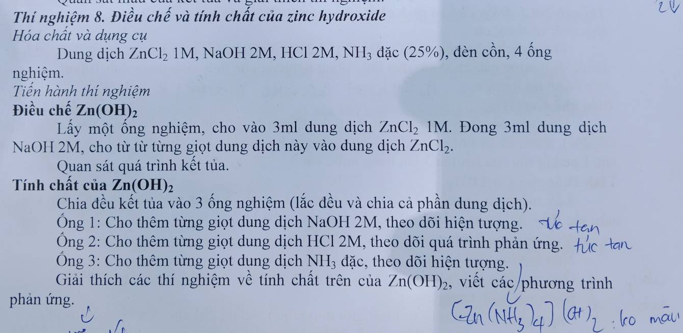 Thí nghiệm 8. Điều chế và tính chất của zinc hydroxide 
Hóa chất và dụng cụ 
Dung dịch ZnCl_21M , NaOH 2M, HCl 2M, NH_3 đặc (25% ) , đèn chat on, 4hat ong
nghiệm. 
Tiến hành thí nghiệm 
Điều chế Zn(OH)_2
Lấy một ống nghiệm, cho vào 3ml dung dịch ZnCl_21M. Đong 3ml dung dịch 
NaOH 2M, cho từ từ từng giọt dung dịch này vào dung dịch ZnCl_2. 
Quan sát quá trình kết tủa. 
Tính chất của Zn(OH)_2
Chia đều kết tủa vào 3 ống nghiệm (lắc đều và chia cả phần dung dịch). 
Ông 1: Cho thêm từng giọt dung dịch NaOH 2M, theo dõi hiện tượng. 
Ông 2: Cho thêm từng giọt dung dịch HCl 2M, theo dõi quá trình phản ứng. 
Ông 3: Cho thêm từng giọt dụng dịch NH_3 đặc, theo dõi hiện tượng. 
Giải thích các thí nghiệm về tính chất trên của Zn(OH)_2 , viết các phương trình 
phản ứng.