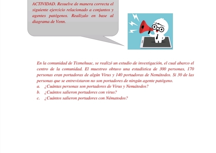 ACTIVIDAD. Resuelve de manera correcta el 
siguiente ejercicio relacionado a conjuntos y 
agentes patógenos. Realízalo en base al 
diagrama de Venn. 
En la comunidad de Tixmehuac, se realizó un estudio de investigación, el cual abarco el 
centro de la comunidad. El muestreo obtuvo una estadística de 300 personas, 170
personas eran portadoras de algún Virus y 140 portadoras de Nemátodos. Si 30 de las 
personas que se entrevistaron no son portadores de nirgún agente patógeno. 
a. ¿Cuántas personas son portadores de Virus y Nemátodos? 
b. ¿Cuántos salieron portadores con virus? 
c. ¿Cuántos salieron portadores con Nématodos?