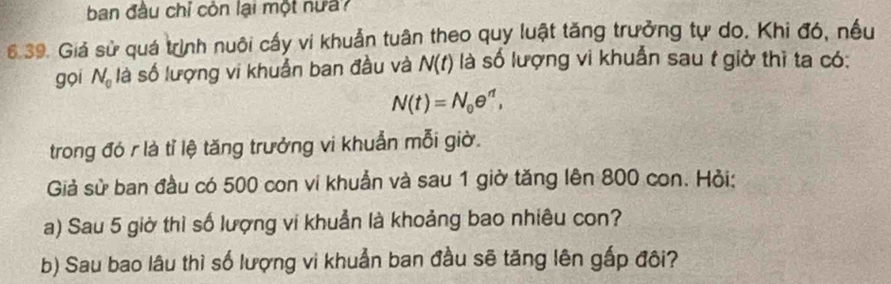 ban đầu chỉ còn lại một nưa? 
6.39. Giá sử quá trịnh nuôi cấy vi khuẩn tuân theo quy luật tăng trưởng tự do. Khi đó, nếu 
gọi N_0 là số lượng vi khuẩn ban đầu và N(t) là số lượng vi khuẩn sau t giờ thì ta có:
N(t)=N_0e^(rt), 
trong đó r là tỉ lệ tăng trưởng vi khuẩn mỗi giờ. 
Giả sử ban đầu có 500 con vi khuẩn và sau 1 giờ tăng lên 800 con. Hỏi: 
a) Sau 5 giờ thì số lượng vi khuẩn là khoảng bao nhiêu con? 
b) Sau bao lâu thì số lượng vi khuẩn ban đầu sẽ tăng lên gắp đôi?