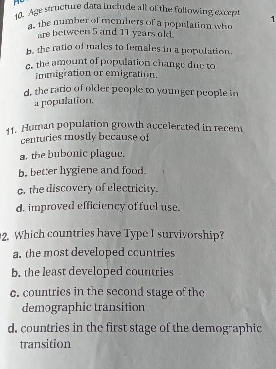 Age structure data include all of the following except 1
a. the number of members of a population who
are between 5 and 11 years old.
b. the ratio of males to females in a population.
c. the amount of population change due to
immigration or emigration.
d. the ratio of older people to younger people in
a population.
11. Human population growth accelerated in recent
centuries mostly because of
a. the bubonic plague.
b. better hygiene and food.
c. the discovery of electricity.
d. improved efficiency of fuel use.
2. Which countries have Type I survivorship?
a. the most developed countries
b. the least developed countries
c. countries in the second stage of the
demographic transition
d. countries in the first stage of the demographic
transition