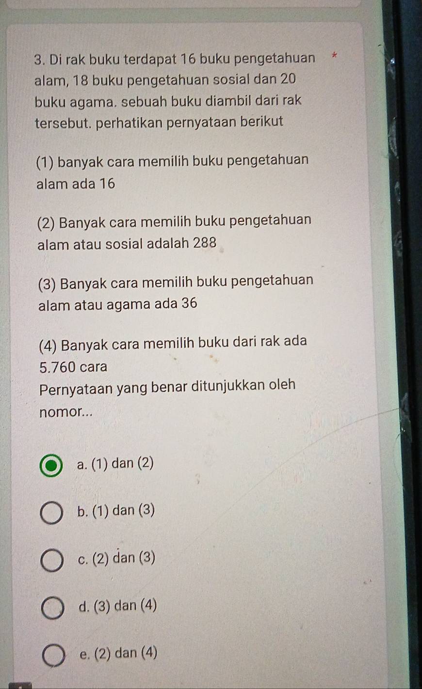 Di rak buku terdapat 16 buku pengetahuan *
alam, 18 buku pengetahuan sosial dan 20
buku agama. sebuah buku diambil dari rak
tersebut. perhatikan pernyataan berikut
(1) banyak cara memilih buku pengetahuan
alam ada 16
(2) Banyak cara memilih buku pengetahuan
alam atau sosial adalah 288
(3) Banyak cara memilih buku pengetahuan
alam atau agama ada 36
(4) Banyak cara memilih buku dari rak ada
5. 760 cara
Pernyataan yang benar ditunjukkan oleh
nomor...
a. (1) dan (2)
b. (1) dan (3)
c. (2) dan (3)
d. (3) dan (4)
e. (2) dan (4)