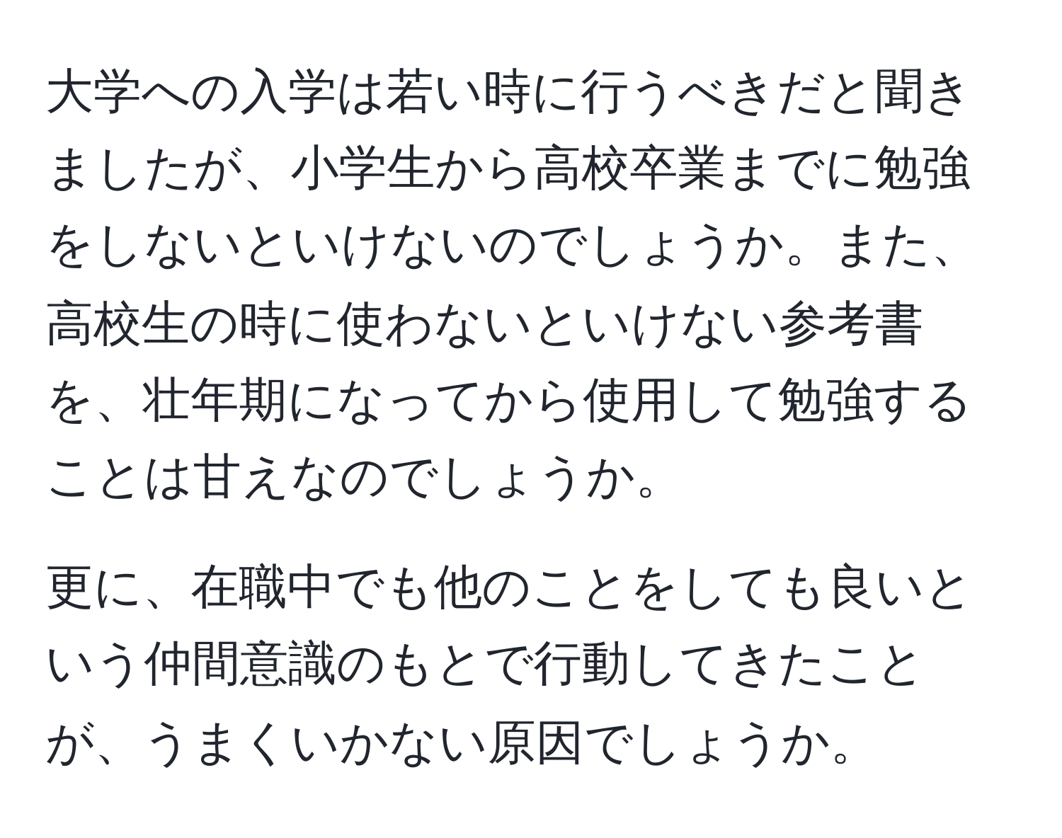 大学への入学は若い時に行うべきだと聞きましたが、小学生から高校卒業までに勉強をしないといけないのでしょうか。また、高校生の時に使わないといけない参考書を、壮年期になってから使用して勉強することは甘えなのでしょうか。

更に、在職中でも他のことをしても良いという仲間意識のもとで行動してきたことが、うまくいかない原因でしょうか。