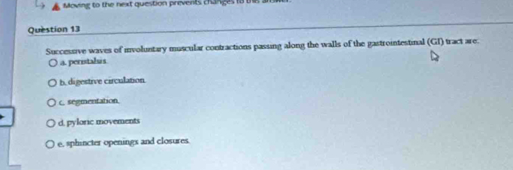 Moving to the next question prevents changes to ths a
Question 13
Successive waves of involuntary muscular contractions passing along the walls of the gastrointestinal (GI) tract are.
a. peristalsis.
b. digestrve circulation
c. segmentation
d, pyloric movements
e, sphincter openings and closures.