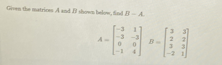 Given the matrices A and B shown below, find B-A.
A=beginbmatrix -3&1 -3&-3 0&0 -1&4endbmatrix B=beginbmatrix 3&3 2&2 3&3 -2&1endbmatrix