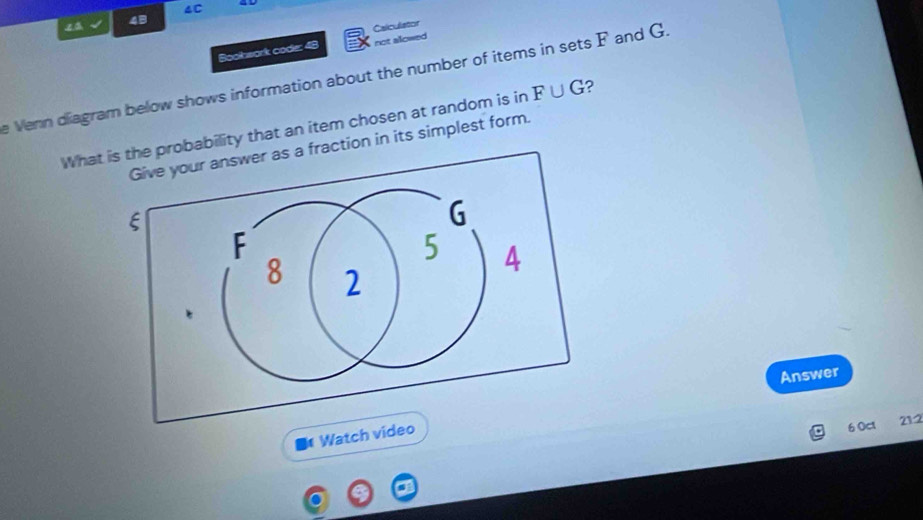 4C 
4B 
not allowed 
Boolwark code: 48 Calculator 
e Venn diagram below shows information about the number of items in sets F and G. 
What obability that an item chosen at random is in F∪ G ? 
ction in its simplest form. 
Answer 
Watch video 
6 Oct 212