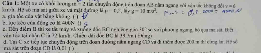 Một xe có khổi lượng m=2 tần chuyển động trên đoạn AB nằm ngang với vận tốc không đổi v=6
km/h. Hệ số ma sát giữa xe và mặt đường là mu =0,2, , lấy g=10m/s^2. 
a. gia tốc của vật bằng không. ( ) 
b. lực kéo của động cơ là 400N () 
c. Đến điểm B thì xe tắt máy và xuống đốc BC nghiêng góc 30° so với phương ngang, bỏ qua ma sát. Biết 
vận tốc tại chân C là 72 km/h. Chiều dài đốc BC là 39.7m ( Đúng) 
d. Tại C xe tiếp tục chuyển động trên đoạn đường nằm ngang CD và đi thêm được 200 m thì dừng lại. Hệ số 
ma sát trên đoạn CD là 0,01 ( )