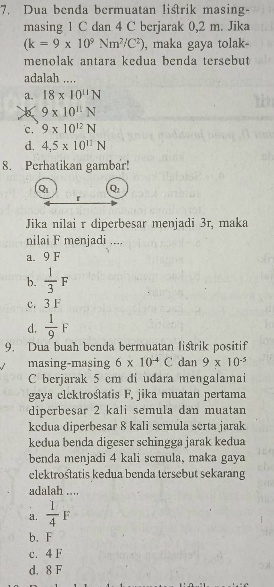 Dua benda bermuatan listrik masing-
masing 1 C dan 4 C berjarak 0,2 m. Jika
(k=9* 10^9Nm^2/C^2) , maka gaya tolak-
menolak antara kedua benda tersebut
adalah ....
a. 18* 10^(11)N
9* 10^(11)N
c. 9* 10^(12)N
d. 4,5* 10^(11)N
8. Perhatikan gambar!
Qi
Q_2
r
Jika nilai r diperbesar menjadi 3r, maka
nilai F menjadi ....
a. 9 F
b.  1/3 F
c. 3 F
d.  1/9 F
9. Dua buah benda bermuatan listrik positif
masing-masing 6* 10^(-4)C dan 9* 10^(-5)
C berjarak 5 cm di udara mengalamai
gaya elektrośtatis F, jika muatan pertama
diperbesar 2 kali semula dan muatan
kedua diperbesar 8 kali semula serta jarak
kedua benda digeser sehingga jarak kedua
benda menjadi 4 kali semula, maka gaya
elektrośtatis kedua benda tersebut sekarang
adalah ....
a.  1/4 F
b. F
c. 4 F
d. 8 F