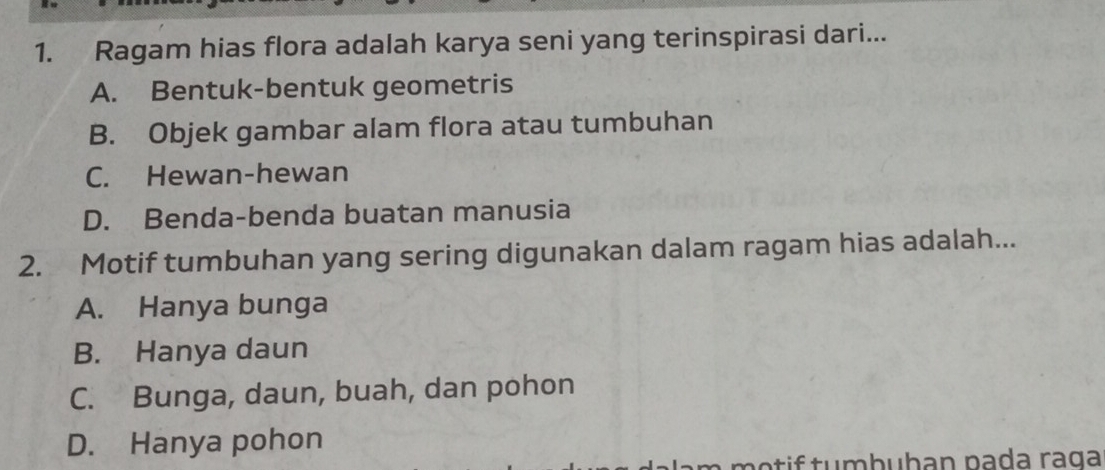 Ragam hias flora adalah karya seni yang terinspirasi dari...
A. Bentuk-bentuk geometris
B. Objek gambar alam flora atau tumbuhan
C. Hewan-hewan
D. Benda-benda buatan manusia
2. Motif tumbuhan yang sering digunakan dalam ragam hias adalah...
A. Hanya bunga
B. Hanya daun
C. Bunga, daun, buah, dan pohon
D. Hanya pohon
m o t i f tumbuhan pada raga