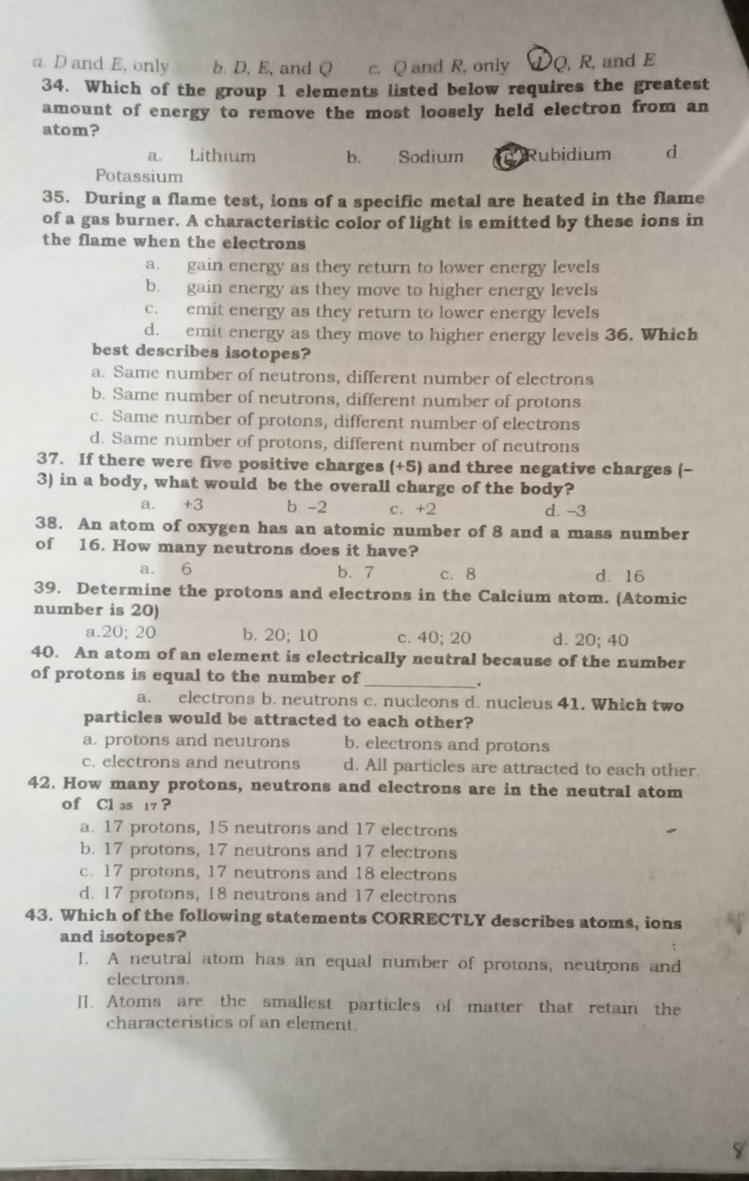 a D and E, only b. D, E, and Q c. Q and R, only Q, R, and E
34. Which of the group 1 elements listed below requires the greatest
amount of energy to remove the most loosely held electron from an
atom?
a. Lithium b. Sodium  Rubidium d
Potassium
35. During a flame test, ions of a specific metal are heated in the flame
of a gas burner. A characteristic color of light is emitted by these ions in
the flame when the electrons
a. gain energy as they return to lower energy levels
b. gain energy as they move to higher energy levels
c. emit energy as they return to lower energy levels
d. emit energy as they move to higher energy levels 36. Which
best describes isotopes?
a. Same number of neutrons, different number of electrons
b. Same number of neutrons, different number of protons
c. Same number of protons, different number of electrons
d. Same number of protons, different number of neutrons
37. If there were five positive charges (+5) and three negative charges (-
3) in a body, what would be the overall charge of the body?
a. +3 b -2 c. +2 d. -3
38. An atom of oxygen has an atomic number of 8 and a mass number
of 16. How many neutrons does it have?
a. 6 b. 7 c. 8 d. 16
39. Determine the protons and electrons in the Calcium atom. (Atomic
number is 20)
a.20; 20 b. 20; 10 d. 20; 40
C. 40:20
40. An atom of an element is electrically neutral because of the number
of protons is equal to the number of_
.
a. electrons b. neutrons c. nucleons d. nucleus 41. Which two
particles would be attracted to each other?
a. protons and neutrons b. electrons and protons
c. electrons and neutrons d. All particles are attracted to each other.
42. How many protons, neutrons and electrons are in the neutral atom
of Cl 35 17 ?
a. 17 protons, 15 neutrons and 17 electrons
b. 17 protons, 17 neutrons and 17 electrons
c. 17 protons, 17 neutrons and 18 electrons
d. 17 protons, 18 neutrons and 17 electrons
43. Which of the following statements CORRECTLY describes atoms, ions
and isotopes?
I. A neutral atom has an equal number of protons, neutrons and
electrons.
II. Atoms are the smallest particles of matter that retain the
characteristics of an element.