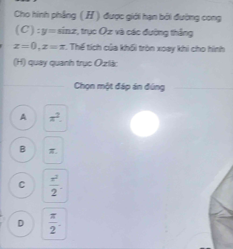 Cho hình phẳng ( H ) được giới hạn bởi đường cong
(C):y=sin x;, trục Ox và các đường thắng
x=0, x=π :. Thế tích của khối tròn xoay khi cho hình
(H) quay quanh trục Ozlà:
Chọn một đáp án đúng
A π^2-
B T.
C  π^2/2 .
D  π /2 -