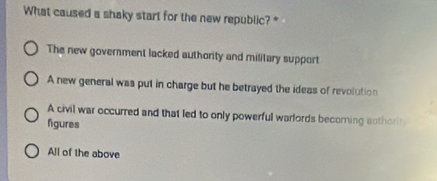 What caused a shaky start for the new republic? *
The new government lacked authority and military support
A new general was put in charge but he betrayed the ideas of revolution
A civil war occurred and that led to only powerful warlords becoming authority
fgures
All of the above