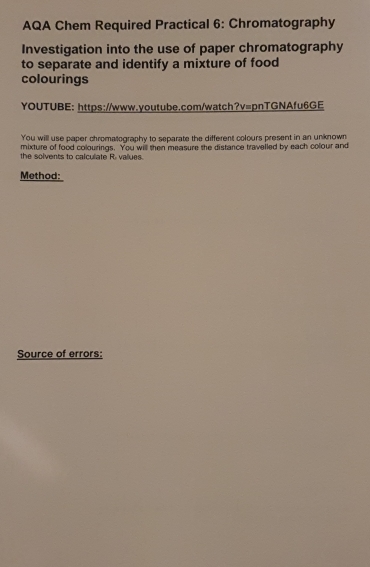AQA Chem Required Practical 6: Chromatography 
Investigation into the use of paper chromatography 
to separate and identify a mixture of food 
colourings 
YOUTUBE: https://www.youtube.com/watch?v=pnTGNAfu6GE 
You will use paper chromatography to separate the different colours present in an unknown 
mixture of food colourings. You will then measure the distance travelled by each colour and 
the solvents to calculate R. values. 
Method: 
Source of errors: