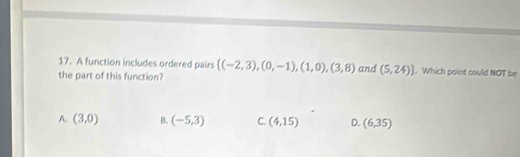 A function includes ordered pairs  (-2,3),(0,-1),(1,0),(3,8) and (5,24). Which point could NOT be
the part of this function?
A. (3,0) B. (-5,3) C. (4,15) D. (6,35)