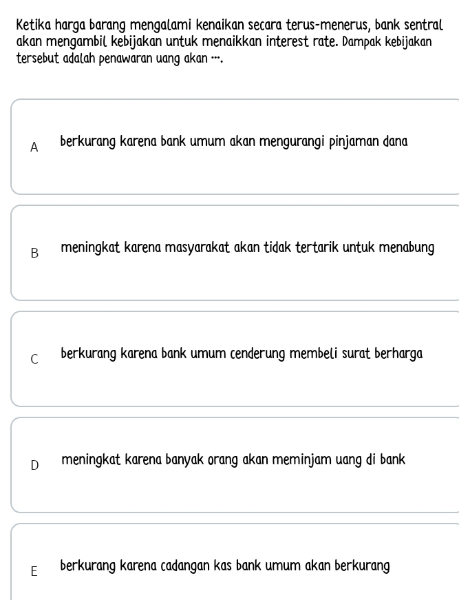 Ketika harga barang mengalami kenaikan secara terus-menerus, bank sentral
akan mengambil kebijakan untuk menaikkan interest rate. Dampak kebijakan
tersebut adalah penawaran uang akan .-.
A berkurang karena bank umum akan mengurangi pinjaman dana
B meningkat karena masyarakat akan tidak tertarik untuk menabung
C berkurang karena bank umum cenderung membeli surat berharga
D meningkat karena banyak orang akan meminjam uang di bank
E berkurang karena cadangan kas bank umum akan berkurang