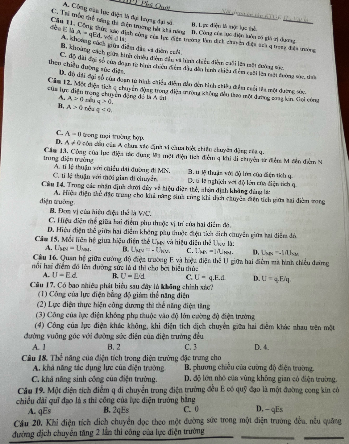 Phú Quới Nôi dung ôn tập KTGK I - Vật lý
A. Công của lực điện là đại lượng đại số. B. Lực điện là một lực thế.
C. Tại mốc thế năng thì điện trường hết khả năng D. Công của lực điện luôn có giá trị dương.
đều E là A=qEd , với d là:
Câu 11. Công thức xác định công của lực điện trường làm dịch chuyển điện tích q trong điện trường
A. khoảng cách giữa điểm đầu và điểm cuối.
B. khoảng cách giữa hình chiếu điểm đầu và hình chiếu điểm cuối lên một đường sức.
C. độ dài đại số của đoạn từ hình chiếu điểm đầu đến hình chiếu điểm cuối lên một đường sức, tính
theo chiều đường sức điện.
D. độ dài đại số của đoạn từ hình chiếu điểm đầu đến hình chiếu điểm cuối lên một đường sức.
Câu 12. Một điện tích q chuyển động trong điện trường không đều theo một đường cong kín. Gọi công
của lực điện trong chuyền động đó là A thì
A. A>0 nếu q>0.
B. A>0 nếu q<0.
C. A=0 trong mọi trường hợp.
D. A!= 0 còn dấu của A chưa xác định vì chưa biết chiều chuyển động của q.
Câu 13. Công của lực điện tác dụng lên một điện tích điểm q khi di chuyển từ điểm M đến điểm N
trong điện trường
A. tỉ lệ thuận với chiều dài đường đi MN. B. tỉ lệ thuận với độ lớn của điện tích q.
C. tỉ lệ thuận với thời gian di chuyển. D. tỉ lệ nghịch với độ lớn của điện tích q.
Câu 14. Trong các nhận định dưới đây về hiệu điện thế, nhận định không đúng là:
A. Hiệu điện thế đặc trưng cho khả năng sinh công khi dịch chuyển điện tích giữa hai điểm trong
điện trường.
B. Đơn vị của hiệu điện thế là V/C.
C. Hiệu điện thế giữa hai điểm phụ thuộc vị trí của hai điểm đó.
D. Hiệu điện thế giữa hai điểm không phụ thuộc điện tích dịch chuyền giữa hai điểm đó.
Câu 15. Mối liên hệ giữa hiệu điện thế Umn và hiệu điện thế Unm là:
A. U_MN=U_NM. B. U_MN=-U_NM. C. U_MN=1/U_NM. D. U_MN=-1/U_NM
Câu 16. Quan hệ giữa cường độ điện trường E và hiệu điện thể U giữa hai điểm mả hình chiếu đường
nối hai điểm đó lên đường sức là d thì cho bởi biểu thức
A. U=E.d. B. U=E/d. C. U=q.E.d. D. U=q.E/q.
Câu 17. Có bao nhiêu phát biểu sau đây là không chính xác?
(1) Công của lực điện bằng độ giảm thế năng điện
(2) Lực điện thực hiện công dương thì thế năng điện tăng
(3) Công của lực điện không phụ thuộc vào độ lớn cường độ điện trường
(4) Công của lực điện khác không, khi điện tích dịch chuyển giữa hai điểm khác nhau trên một
đường vuông góc với đường sức điện của điện trường đều
A. 1 B. 2 C. 3 D. 4.
Câu 18. Thế năng của điện tích trong điện trường đặc trưng cho
A. khả năng tác dụng lực của điện trường.  B. phương chiều của cường độ điện trường.
C. khả năng sinh công của điện trường. D. độ lớn nhỏ của vùng không gian có điện trường.
Câu 19. Một điện tích điểm q di chuyển trong điện trường đều E có quỹ đạo là một đường cong kín có
chiều dài quĩ đạo là s thì công của lực điện trường bằng
A. qEs B. 2qEs C. 0 D. - qEs
Câu 20. Khi điện tích dịch chuyền dọc theo một đường sức trong một điện trường đều, nếu quãng
đường dịch chuyển tăng 2 lần thì công của lực điện trường