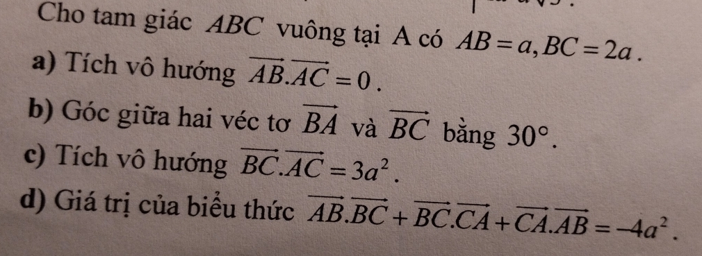 Cho tam giác ABC vuông tại A có AB=a, BC=2a. 
a) Tích vô hướng vector AB.vector AC=0. 
b) Góc giữa hai véc tơ vector BA và vector BC bằng 30°. 
c) Tích vô hướng vector BC. vector AC=3a^2. 
d) Giá trị của biểu thức vector AB.vector BC+vector BC. vector CA+vector CA. vector AB=-4a^2.