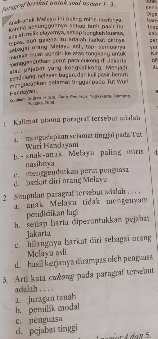 Paragraf berikut untuk soal nomor 1-3. tidak send
Dige
Anak-anak Melayu ini paling miris nasibnya. kare
Karena sesungguhnya setiap butir pasir itu Insp
adalah milik ulayatnya, setiap bongkah kuarsa, kab
topas, dan galena itu adalah harkat dirinya per
sebagai orang Melayu asli, tapi semuanya yan
mereka muat sendiri ke atas tongkang untuk Ka
menggendutkan perut para cukong di Jakarta dit
atau pejabat yang kongkalikong. Menjadi itu
pendulang, nelayan bagan, dan kuli pasir, berarti
mengucapkan selamat tinggal pada Tut Wuri
Handayani.
a
Sumber: Andrea Hirata, Sang Pemimpi, Yogyakarta, Bentang
Pustaka, 2008
1. Kalimat utama paragraf tersebut adalah
a. mengucapkan selamat tinggal pada Tut
Wuri Handayani
b. •anak-anak Melayu paling miris 4
nasibnya
c. menggendutkan perut penguasa
d. harkat diri orang Melayu
2. Simpulan paragraf tersebut adalah . . . .
a. anak Melayu tidak mengenyam
pendidikan lagi
b. setiap harta diperuntukkan pejabat
Jakarta
c. hilangnya harkat diri sebagai orang
Melayu asli
d. hasil kerjanya dirampas oleh penguasa
3. Arti kata cukong pada paragraf tersebut
adalah . . . .
a. juragan tanah
b. pemilik modal
c. penguasa
d. pejabat tinggi