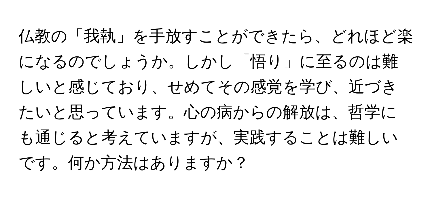 仏教の「我執」を手放すことができたら、どれほど楽になるのでしょうか。しかし「悟り」に至るのは難しいと感じており、せめてその感覚を学び、近づきたいと思っています。心の病からの解放は、哲学にも通じると考えていますが、実践することは難しいです。何か方法はありますか？