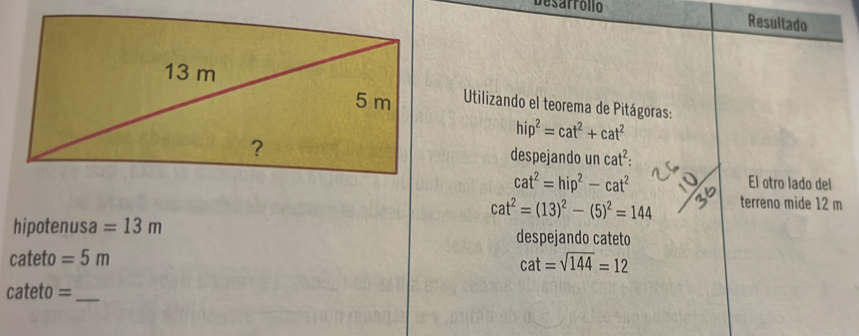 Desarróllo Resultado 
Utilizando el teorema de Pitágoras:
hip^2=cat^2+cat^2
despejando un cat^2 :
cat^2=hip^2-cat^2
El otro lado del
cat^2=(13)^2-(5)^2=144 terreno mide 12 m
hipotenusa =13m despejando cateto
cateto =5m
cat=sqrt(144)=12
cateto = _