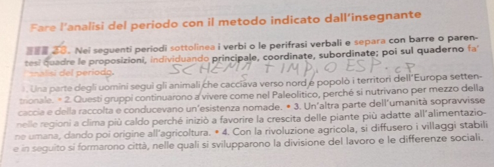 Fare l’analisi del periodo con il metodo indicato dall’insegnante 
。 Nei seguenti periodi sottolinea i verbi o le perifrasi verbali e separa con barre o paren- 
tesi quadre le proposizioni, individuando principale, coordinate, subordinate; poi sul quaderno fa 
znalisi del periodg. 
) . Una parte degli uomini seguì gli animali che caccíava verso nord e popolò i territori dell’Europa setten- 
trionale. * 2. Questi gruppi continuarono a vivere come nel Paleolitico, perché si nutrivano per mezzo della 
caccia e della raccolta e conducevano un’esistenza nomade. • 3. Un’altra parte dell’umanità sopravvisse 
nelle regioni a clima più caldo perché iniziò a favorire la crescita delle piante più adatte all'alimentazio- 
ne umana, dando poi origine all’agricoltura. • 4. Con la rivoluzione agricola, si diffusero i villaggi stabili 
e in seguito si formarono città, nelle quali si svilupparono la divisione del lavoro e le differenze sociali.