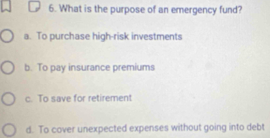 What is the purpose of an emergency fund?
a. To purchase high-risk investments
b. To pay insurance premiums
c. To save for retirement
d. To cover unexpected expenses without going into debt