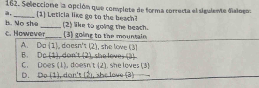 Seleccione la opción que complete de forma correcta el siguiente dialogo:
a, _(1) Leticla like go to the beach?
b. No she _(2) like to going the beach.
c. However_ (3) going to the mountain
A. Do(1), doesn't(2) , she love (3)
B. Do(1), don't(2) , she loves (3)
C. Does(1), d 0 e5n t(2 ), she loves (3)
D. Do(1), don't(2) , she love (3)