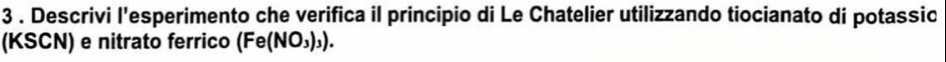 3 . Descrivi l'esperimento che verifica il principio di Le Chatelier utilizzando tiocianato di potassic 
(KSCN) e nitrato ferrico (Fe(NO_3)_3).