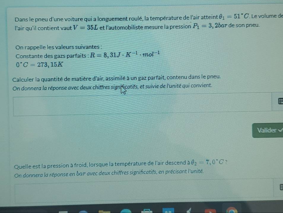 Dans le pneu d'une voiture qui a longuement roulé, la température de l'air atteint θ _1=51°C Le volume de 
l'air qu'il contient vaut V=35L et l’automobiliste mesure la pression P_1=3 , 2bar de son pneu. 
On rappelle les valeurs suivantes : 
Constante des gazs parfaits : R=8,31J· K^(-1)· mol^(-1)
0°C=273,15K
Calculer la quantité de matière d'air, assimilé à un gaz parfait, contenu dans le pneu. 
On donnera la réponse avec deux chiffres sign écatifs, et suivie de l'unité qui convient. 
Valider 
Quelle est la pression à froid, lorsque la température de l'air descend θ _2=7,0°C ? 
On donnera la réponse en bar avec deux chiffres significatifs, en précisant l'unité. 
: