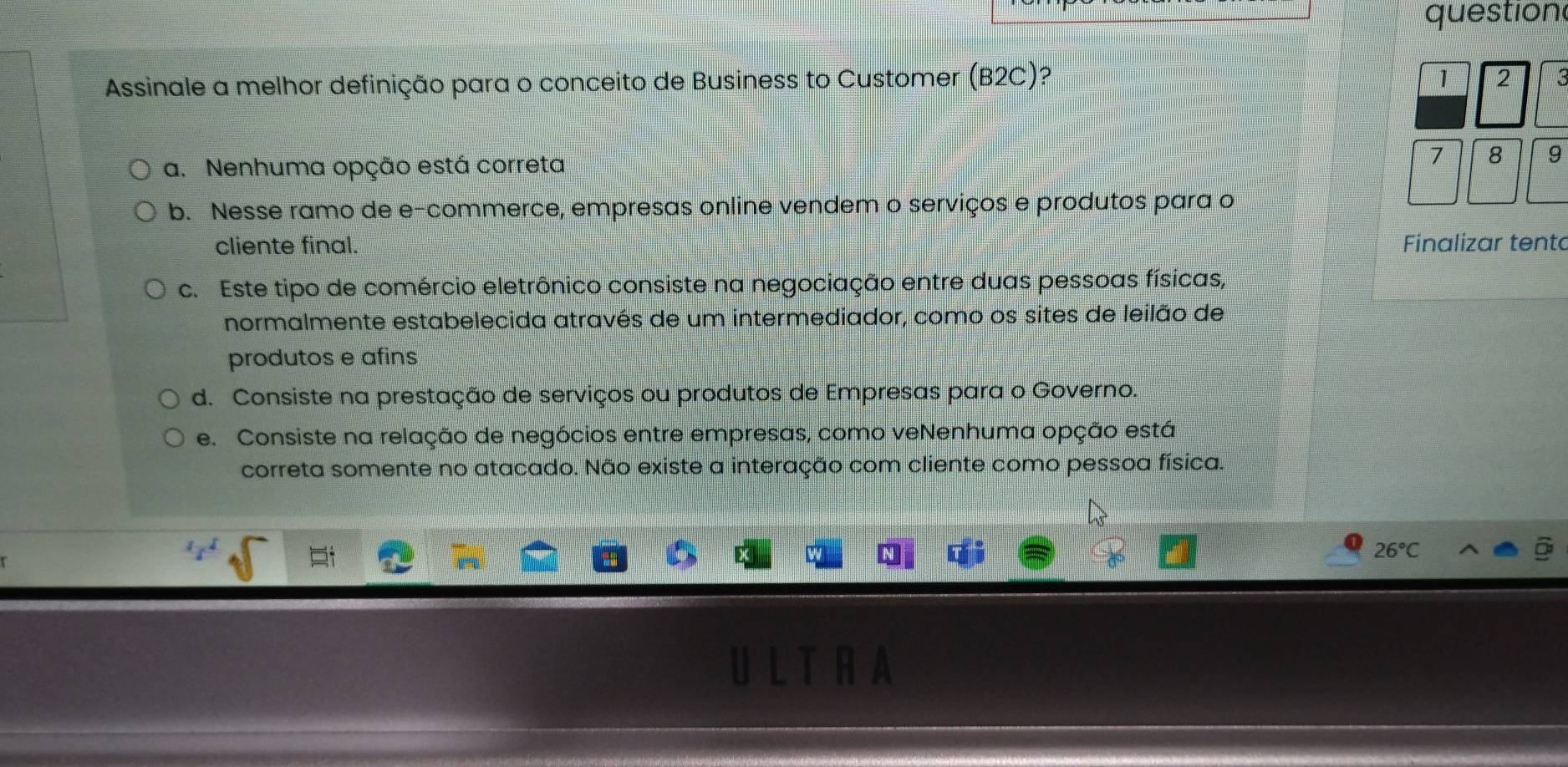 question
Assinale a melhor definição para o conceito de Business to Customer (B2C)? 1 2
a. Nenhuma opção está correta 7 8 9
b. Nesse ramo de e-commerce, empresas online vendem o serviços e produtos para o
cliente final. Finalizar tento
c. Este tipo de comércio eletrônico consiste na negociação entre duas pessoas físicas,
normalmente estabelecida através de um intermediador, como os sites de leilão de
produtos e afins
d. Consiste na prestação de serviços ou produtos de Empresas para o Governo.
e. Consiste na relação de negócios entre empresas, como veNenhuma opção está
correta somente no atacado. Não existe a interação com cliente como pessoa física.
1x^1
26°C