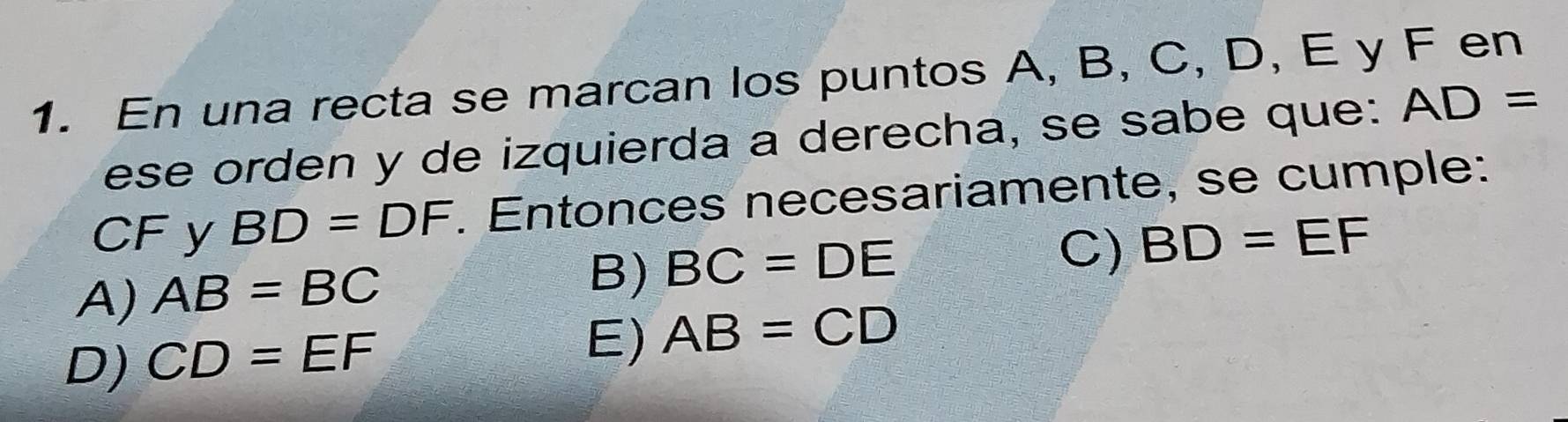 En una recta se marcan los puntos A, B, C, D, E y F en
ese orden y de izquierda a derecha, se sabe que: AD=
CF y BD=DF. Entonces necesariamente, se cumple:
C) BD=EF
A) AB=BC
B) BC=DE
D) CD=EF
E) AB=CD