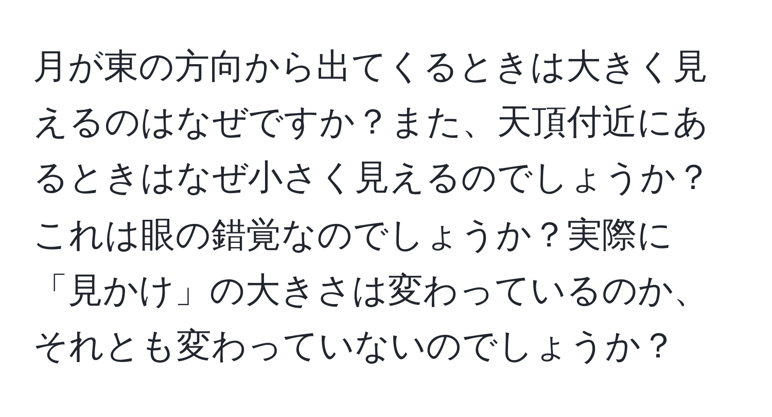 月が東の方向から出てくるときは大きく見えるのはなぜですか？また、天頂付近にあるときはなぜ小さく見えるのでしょうか？これは眼の錯覚なのでしょうか？実際に「見かけ」の大きさは変わっているのか、それとも変わっていないのでしょうか？