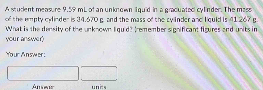 A student measure 9.59 mL of an unknown liquid in a graduated cylinder. The mass 
of the empty cylinder is 34.670 g, and the mass of the cylinder and liquid is 41.267 g. 
What is the density of the unknown liquid? (remember significant figures and units in 
your answer) 
Your Answer: 
Answer units