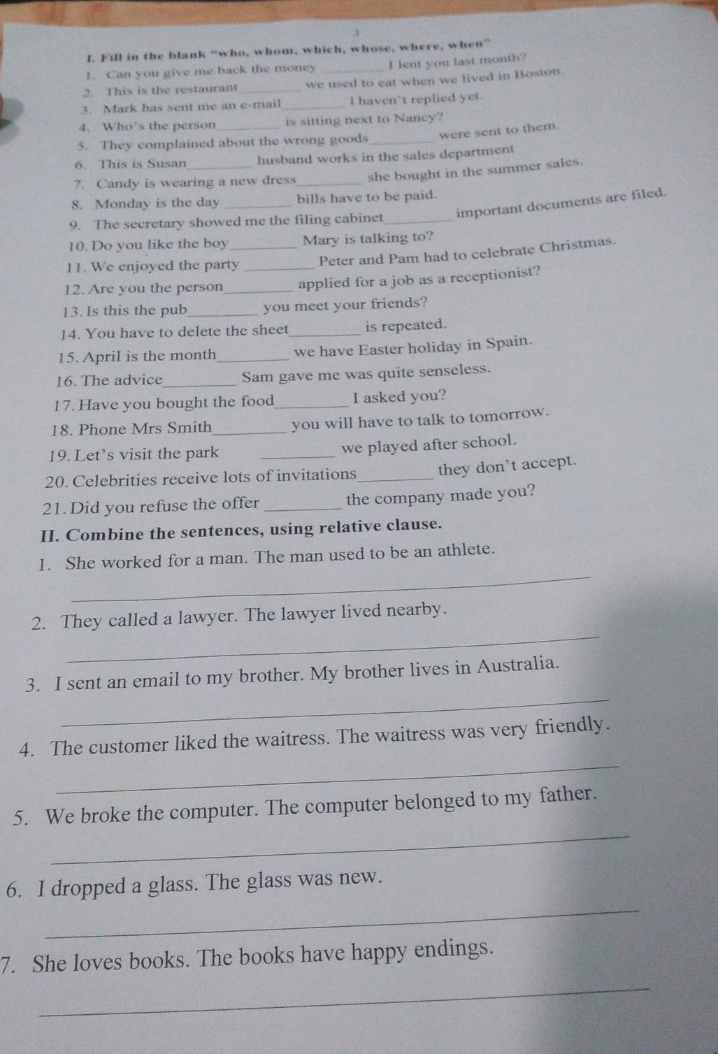 Fill in the blank “who, whom, which, whose, where, when” 
1. Can you give me back the money _I lent you last month? 
2. This is the restaurant _we used to eat when we lived in Boston. 
3. Mark has sent me an e-mail _I haven’t replied yet. 
4. Who’s the person is sitting next to Nancy? 
5. They complained about the wrong goods_ were sent to them. 
6. This is Susan _husband works in the sales department 
7. Candy is wearing a new dress_ 
she bought in the summer sales. 
8. Monday is the day _bills have to be paid. 
important documents are filed. 
9. The secretary showed me the filing cabinet_ 
10. Do you like the boy _Mary is talking to? 
11. We enjoyed the party_ 
Peter and Pam had to celebrate Christmas. 
12. Are you the person _applied for a job as a receptionist? 
13. Is this the pub_ you meet your friends? 
14. You have to delete the sheet_ is repeated. 
15. April is the month _we have Easter holiday in Spain. 
16. The advice_ Sam gave me was quite senseless. 
17. Have you bought the food_ I asked you? 
18. Phone Mrs Smith_ you will have to talk to tomorrow. 
19. Let’s visit the park _we played after school. 
20. Celebrities receive lots of invitations_ 
they don't accept. 
21. Did you refuse the offer _the company made you? 
II. Combine the sentences, using relative clause. 
_ 
1. She worked for a man. The man used to be an athlete. 
_ 
2. They called a lawyer. The lawyer lived nearby. 
_ 
3. I sent an email to my brother. My brother lives in Australia. 
_ 
4. The customer liked the waitress. The waitress was very friendly. 
_ 
5. We broke the computer. The computer belonged to my father. 
_ 
6. I dropped a glass. The glass was new. 
7. She loves books. The books have happy endings. 
_