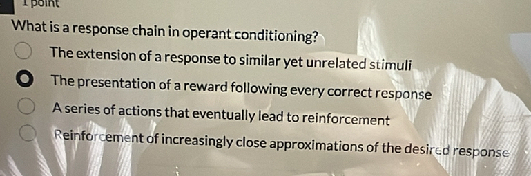 What is a response chain in operant conditioning?
The extension of a response to similar yet unrelated stimuli
The presentation of a reward following every correct response
A series of actions that eventually lead to reinforcement
Reinforcement of increasingly close approximations of the desired response