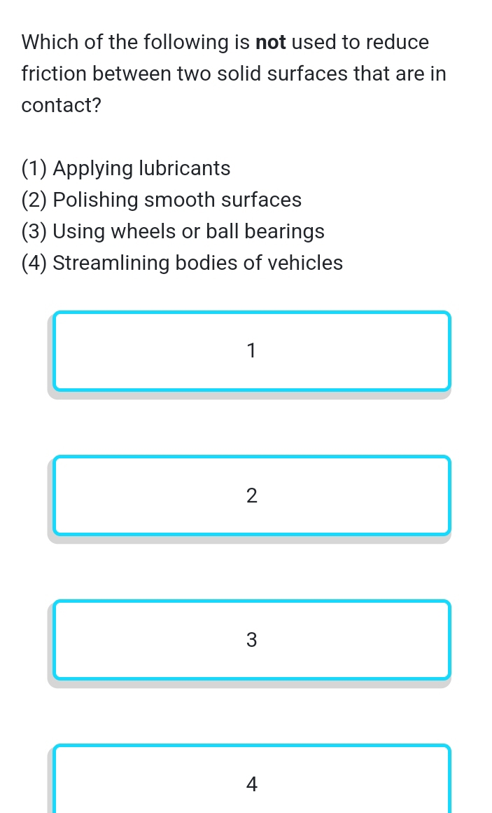 Which of the following is not used to reduce
friction between two solid surfaces that are in
contact?
(1) Applying lubricants
(2) Polishing smooth surfaces
(3) Using wheels or ball bearings
(4) Streamlining bodies of vehicles
1
2
3
4