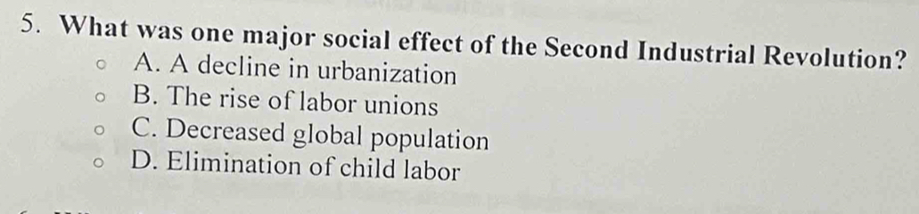 What was one major social effect of the Second Industrial Revolution?
A. A decline in urbanization
B. The rise of labor unions
C. Decreased global population
D. Elimination of child labor