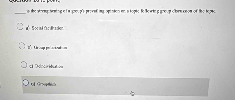 2on 10 (2 pómt)
_is the strengthening of a group's prevailing opinion on a topic following group discussion of the topic.
a) Social facilitation
b) Group polarization
C) Deindividuation
d) Groupthink