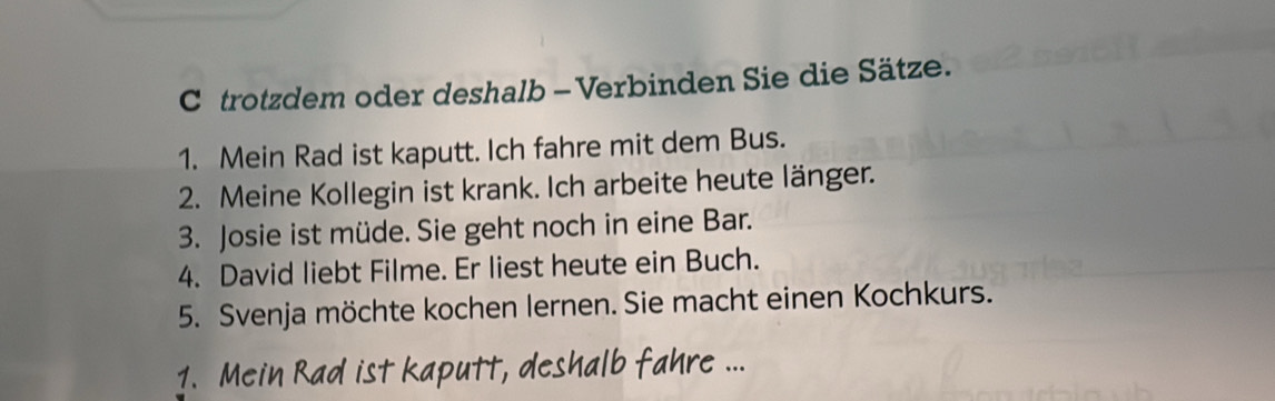 trotzdem oder deshalb - Verbinden Sie die Sätze. 
1. Mein Rad ist kaputt. Ich fahre mit dem Bus. 
2. Meine Kollegin ist krank. Ich arbeite heute länger. 
3. Josie ist müde. Sie geht noch in eine Bar. 
4. David liebt Filme. Er liest heute ein Buch. 
5. Svenja möchte kochen lernen. Sie macht einen Kochkurs. 
1. Mein R ad i