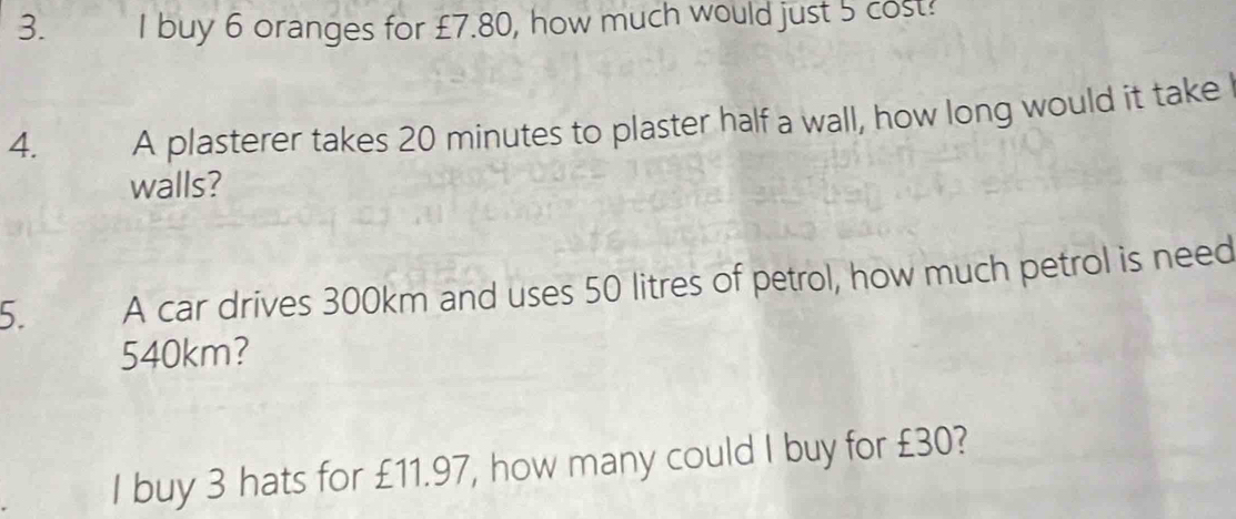 buy 6 oranges for £7.80, how much would just 5 cost! 
4. A plasterer takes 20 minutes to plaster half a wall, how long would it take 
walls? 
5. A car drives 300km and uses 50 litres of petrol, how much petrol is need
540km? 
I buy 3 hats for £11.97, how many could I buy for £30?