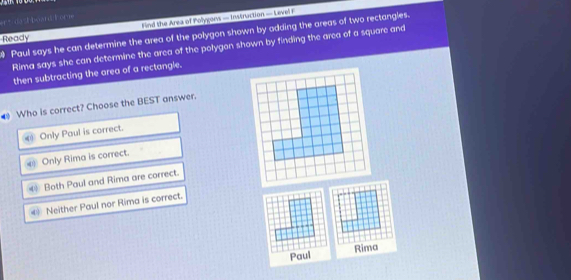 Find the Area of Polygons — Instruction — Level F
er” dazh board lome
Paul says he can determine the area of the polygon shown by adding the areas of two rectangles.
Ready
Rima says she can determine the area of the polygon shown by finding the area of a square and
then subtracting the area of a rectangle.
# Who is correct? Choose the BEST answer.
c Only Paul is correct.
* Only Rima is correct.
€ Both Paul and Rima are correct.
Neither Paul nor Rima is correct.
Paul Rima