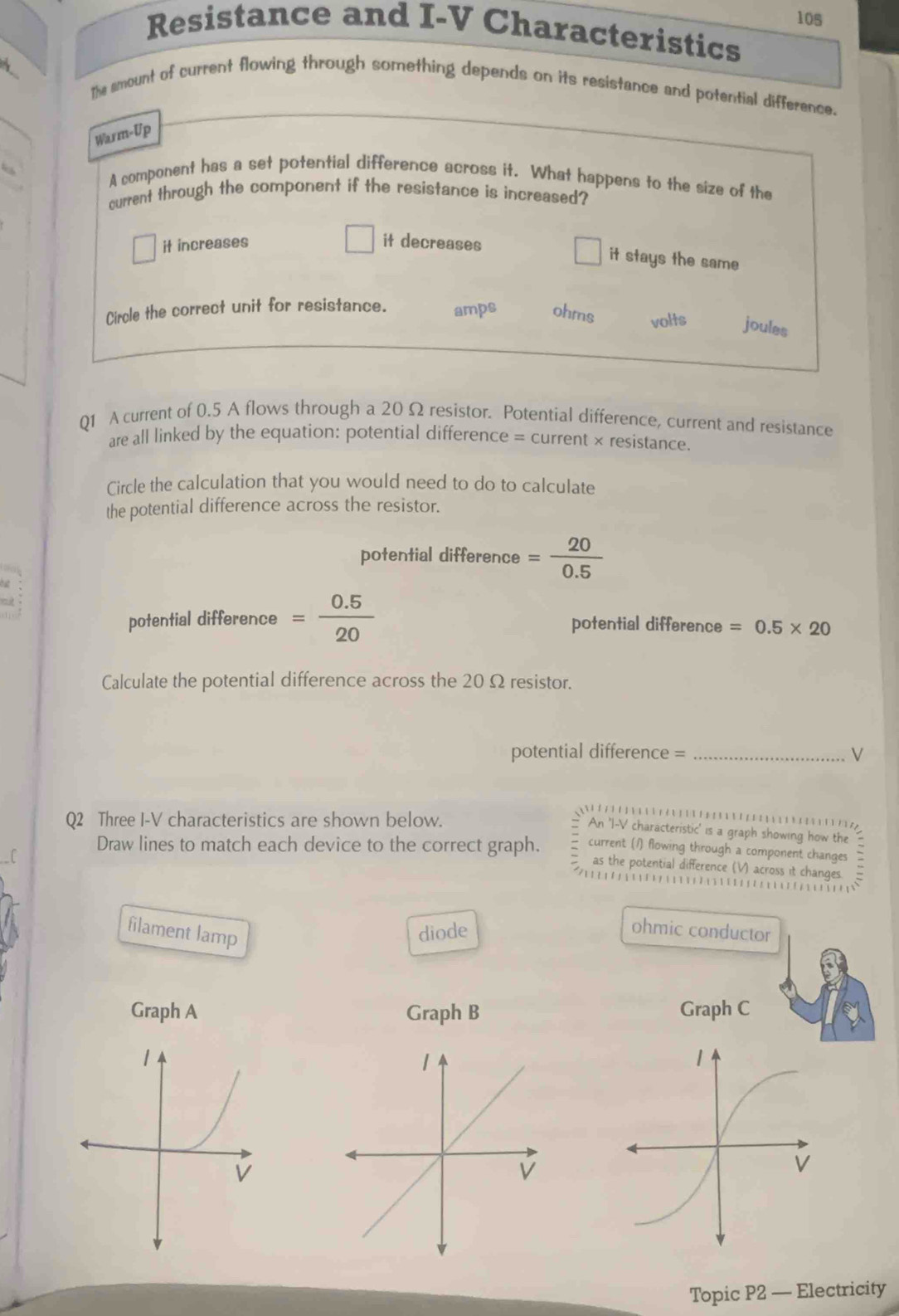 10s
Resistance and I-V Characteristics
The smount of current flowing through something depends on its resistance and potential difference.
Warm-Up
A component has a set potential difference across it. What happens to the size of the
current through the component if the resistance is increased?
it increases it decreases
it stays the same
Circle the correct unit for resistance. amps ohms volts joules
Q1 A current of 0.5 A flows through a 20 Ω resistor. Potential difference, current and resistance
are all linked by the equation: potential difference = current × resistance.
Circle the calculation that you would need to do to calculate
the potential difference across the resistor.
potential difference = 20/0.5 
potential difference = (0.5)/20  potential difference =0.5* 20
Calculate the potential difference across the 20Ω resistor.
potential difference = _ V
Q2 Three I-V characteristics are shown below.

An ' I-V characteristic' is a graph showing how the
Draw lines to match each device to the correct graph. current (1) flowing through a component changes
as the potential difference (V) across it changes.

filament lamp diode ohmic conductor
Graph A Graph B Graph C
Topic P2 — Electricity