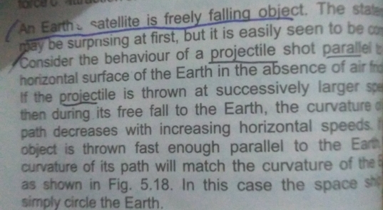 harceo. 
a An Earthe satellite is freely falling object. The state 
may be surprsing at first, but it is easily seen to be o 
Consider the behaviour of a projectile shot paralle 
horizontal surface of the Earth in the absence of air fr 
If the projectile is thrown at successively larger sp 
then during its free fall to the Earth, the curvature 
path decreases with increasing horizontal speeds. 
object is thrown fast enough parallel to the Ear 
curvature of its path will match the curvature of th 
as shown in Fig. 5.18. In this case the space sh 
simply circle the Earth.