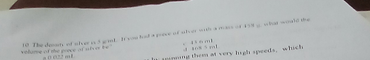 The density of silver is 5 g/mL. It you had a piece of silver with a mass of 458 g. what would the
c 43 6 ml
volume of the prece of silver be?
d 468 5 mL
a 0 022 mL
spinning them at very high speeds, which