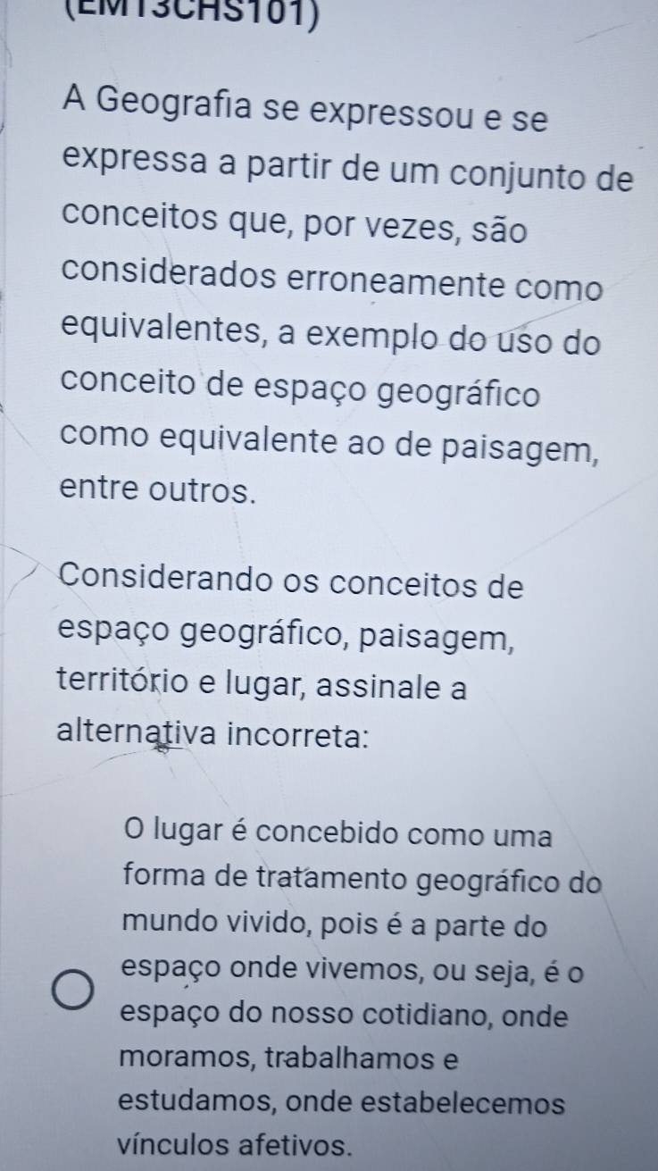 (EMT3CHS101) 
A Geografia se expressou e se 
expressa a partir de um conjunto de 
conceitos que, por vezes, são 
considerados erroneamente como 
equivalentes, a exemplo do uso do 
conceito de espaço geográfico 
como equivalente ao de paisagem, 
entre outros. 
Considerando os conceitos de 
espaço geográfico, paisagem, 
território e lugar, assinale a 
alternativa incorreta: 
O lugar é concebido como uma 
forma de tratamento geográfico do 
mundo vivido, pois é a parte do 
espaço onde vivemos, ou seja, é o 
espaço do nosso cotidiano, onde 
moramos, trabalhamos e 
estudamos, onde estabelecemos 
vínculos afetivos.