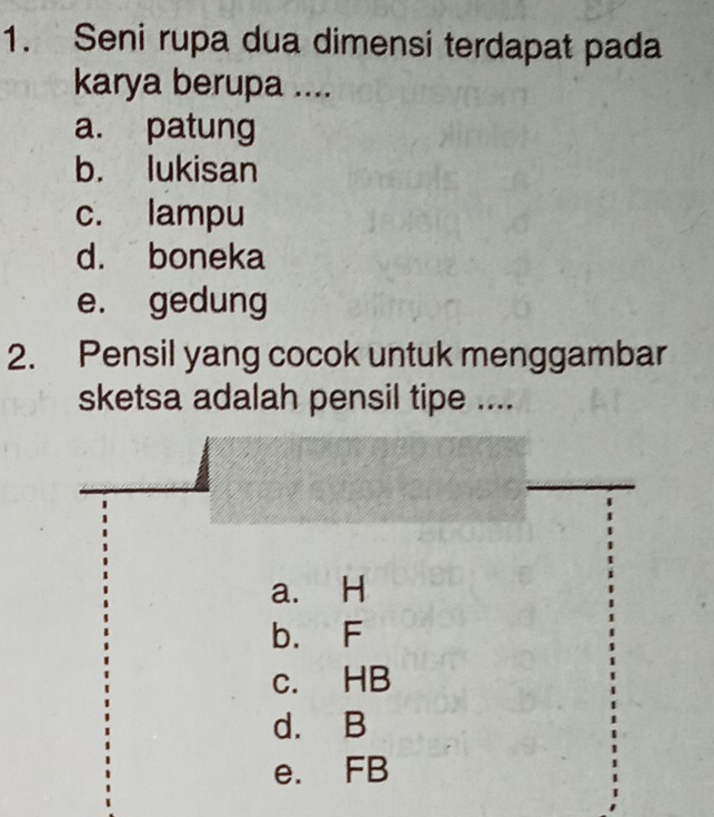 Seni rupa dua dimensi terdapat pada
karya berupa ....
a. patung
b. lukisan
c. lampu
d. boneka
e. gedung
2. Pensil yang cocok untuk menggambar
sketsa adalah pensil tipe ....
a. H
b. F
c. HB
d. B
e. FB