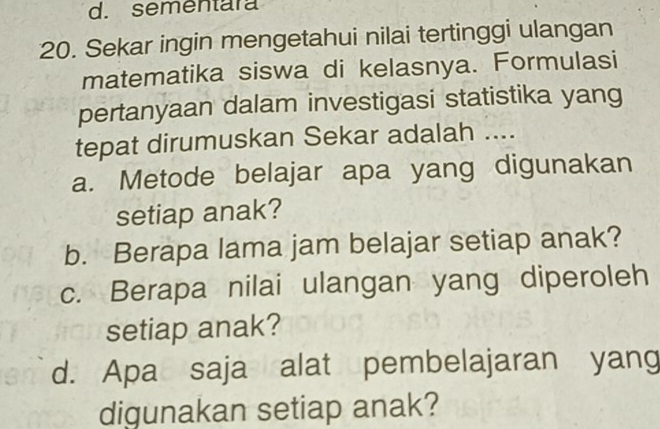 d. sementara
20. Sekar ingin mengetahui nilai tertinggi ulangan
matematika siswa di kelasnya. Formulasi
pertanyaan dalam investigasi statistika yang
tepat dirumuskan Sekar adalah ....
a. Metode belajar apa yang digunakan
setiap anak?
b. Berapa lama jam belajar setiap anak?
c. Berapa nilai ulangan yang diperoleh
setiap anak?
d. Apa saja alat pembelajaran yang
digunakan setiap anak?