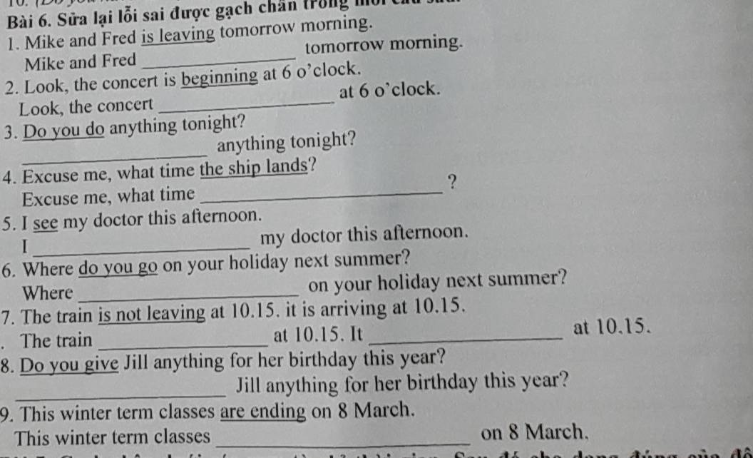Sửa lại lỗi sai được gạch chân trong mộrt 
1. Mike and Fred is leaving tomorrow morning. 
Mike and Fred _tomorrow morning. 
2. Look, the concert is beginning at 6 o’clock. 
Look, the concert _at 6 o’clock. 
3. Do you do anything tonight? 
_ 
anything tonight? 
4. Excuse me, what time the ship lands? 
? 
Excuse me, what time_ 
5. I see my doctor this afternoon. 
_I 
my doctor this afternoon. 
6. Where do you go on your holiday next summer? 
Where _on your holiday next summer? 
7. The train is not leaving at 10.15. it is arriving at 10.15. 
. The train _at 10.15. It _at 10.15. 
8. Do you give Jill anything for her birthday this year? 
_Jill anything for her birthday this year? 
9. This winter term classes are ending on 8 March. 
This winter term classes _on 8 March.