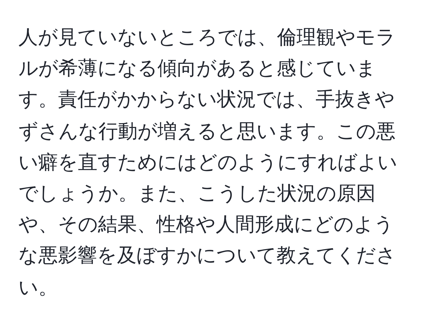 人が見ていないところでは、倫理観やモラルが希薄になる傾向があると感じています。責任がかからない状況では、手抜きやずさんな行動が増えると思います。この悪い癖を直すためにはどのようにすればよいでしょうか。また、こうした状況の原因や、その結果、性格や人間形成にどのような悪影響を及ぼすかについて教えてください。